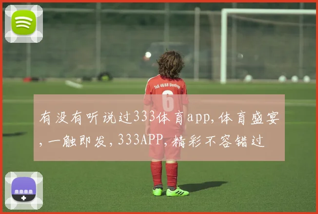 有没有听说过333体育app,体育盛宴,一触即发,333APP,精彩不容错过