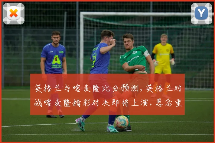 英格兰与喀麦隆比分预测,英格兰对战喀麦隆精彩对决即将上演,悬念重重