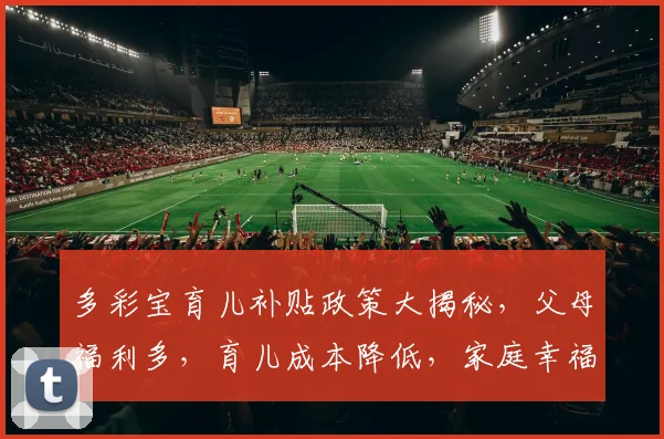 多彩宝育儿补贴政策大揭秘，父母福利多，育儿成本降低，家庭幸福生活提升三重礼
