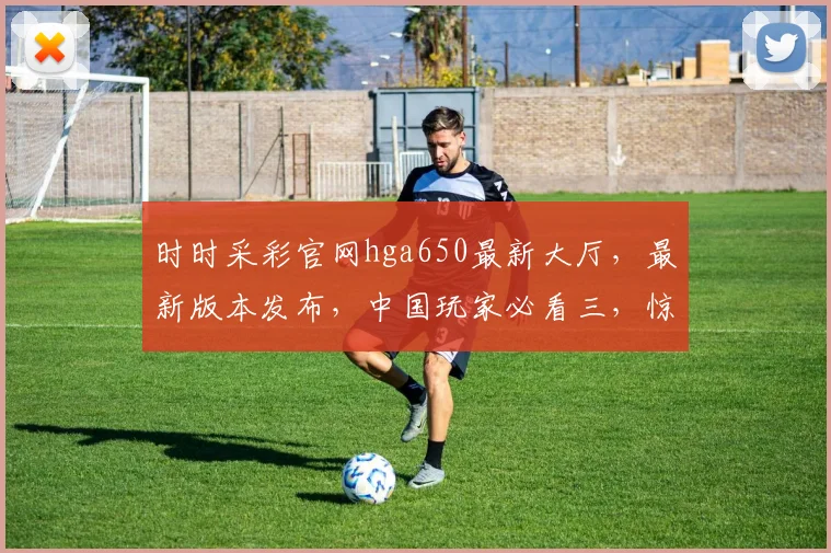 时时采彩官网hga650最新大厅，最新版本发布，中国玩家必看三，惊喜连连