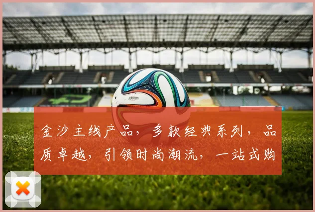 金沙主线产品，多款经典系列，品质卓越，引领时尚潮流，一站式购物首选