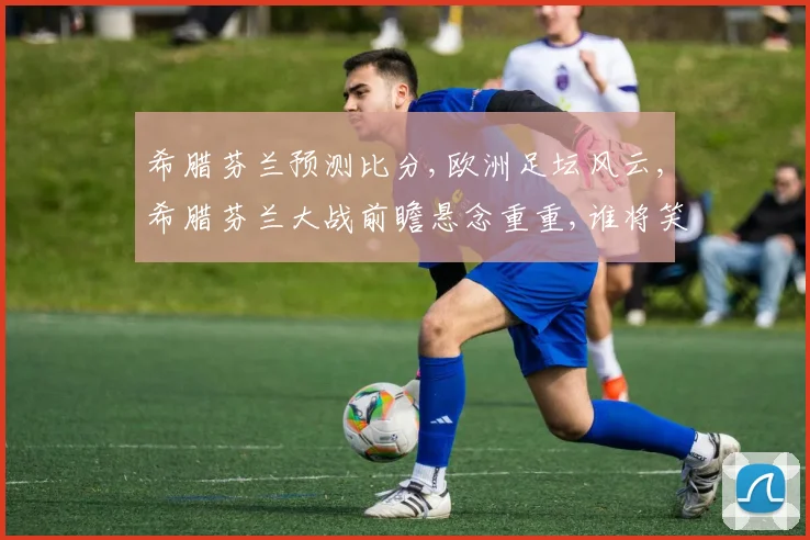 希腊芬兰预测比分,欧洲足坛风云,希腊芬兰大战前瞻悬念重重,谁将笑到最后